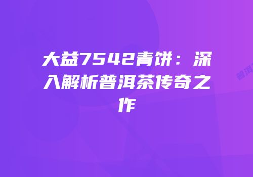 大益7542青饼：深入解析普洱茶传奇之作
