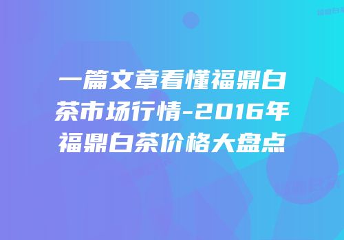一篇文章看懂福鼎白茶市场行情-2016年福鼎白茶价格大盘点