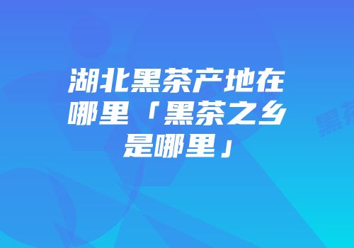 湖北黑茶产地在哪里「黑茶之乡是哪里」