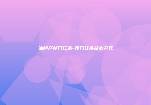 池州产祁门红茶-祁门红茶核心产区