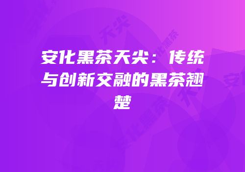 安化黑茶天尖：传统与创新交融的黑茶翘楚