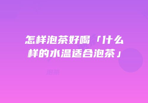 怎样泡茶好喝「什么样的水温适合泡茶」