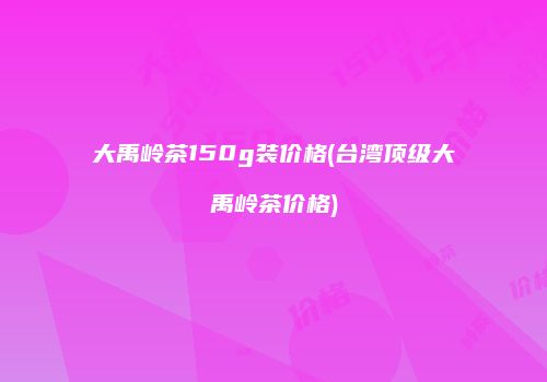 大禹岭茶150g装价格(台湾顶级大禹岭茶价格)