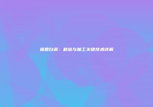 福鼎白茶：栽培与加工关键技术详解