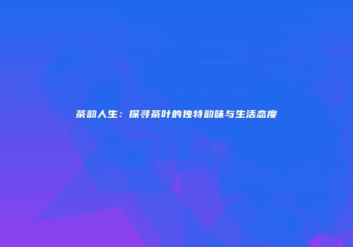 茶韵人生：探寻茶叶的独特韵味与生活态度