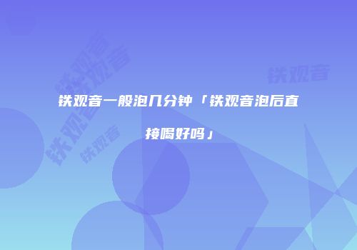 铁观音一般泡几分钟「铁观音泡后直接喝好吗」