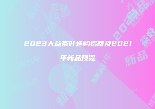 2023大益茶叶选购指南及2021年新品预览