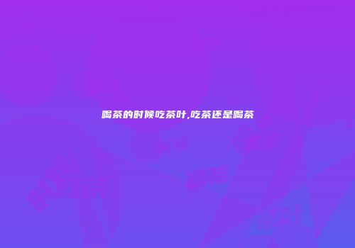 喝茶的时候吃茶叶,吃茶还是喝茶
