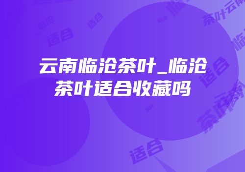 云南临沧茶叶_临沧茶叶适合收藏吗
