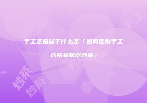 手工茶是属于什么茶「如何区别手工炒茶和机器炒茶」
