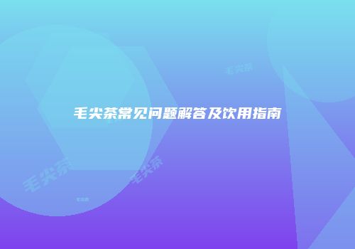毛尖茶常见问题解答及饮用指南