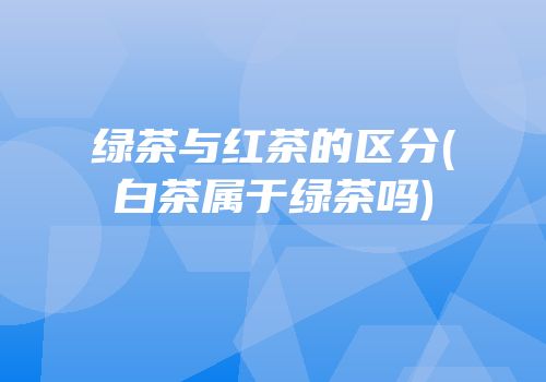 绿茶与红茶的区分(白茶属于绿茶吗)