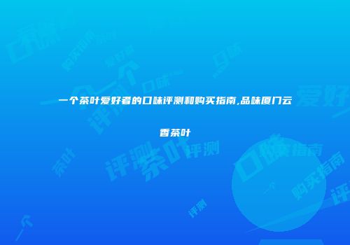 一个茶叶爱好者的口味评测和购买指南,品味厦门云香茶叶