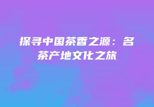 探寻中国茶香之源：名茶产地文化之旅