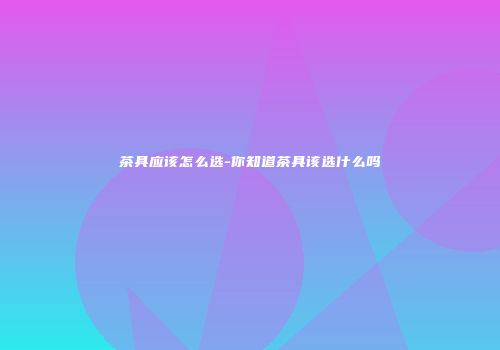 茶具应该怎么选-你知道茶具该选什么吗