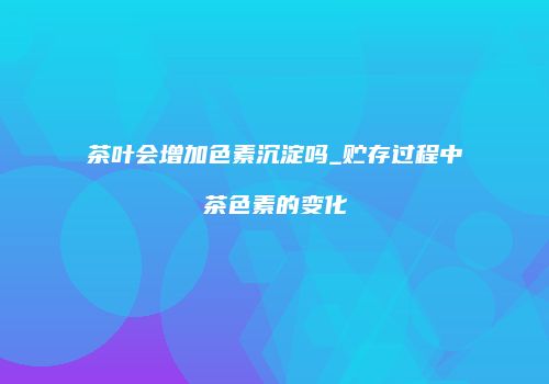 茶叶会增加色素沉淀吗_贮存过程中茶色素的变化