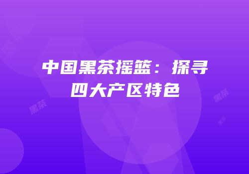 中国黑茶摇篮：探寻四大产区特色