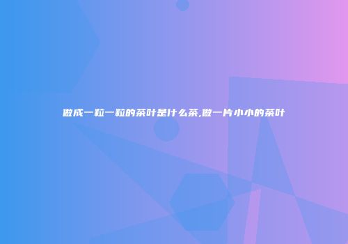 做成一粒一粒的茶叶是什么茶,做一片小小的茶叶