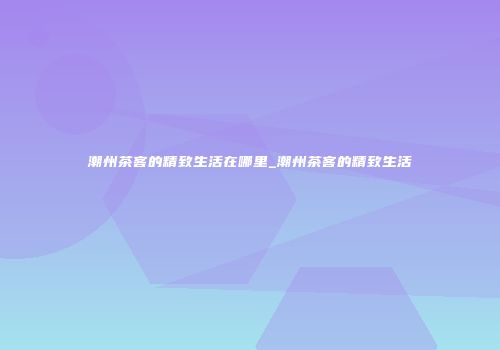 潮州茶客的精致生活在哪里_潮州茶客的精致生活