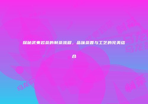 探秘武夷岩茶的制茶流程，品味茶香与工艺的完美结合