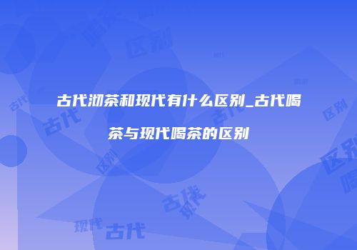 古代沏茶和现代有什么区别_古代喝茶与现代喝茶的区别