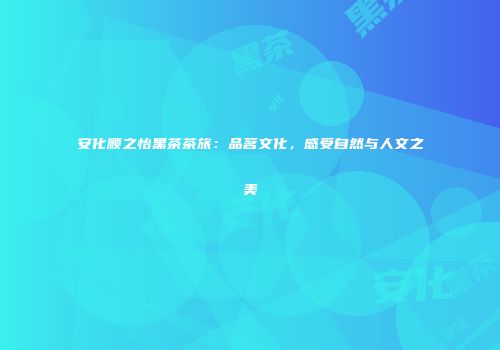 安化顺之怡黑茶茶旅：品茗文化，感受自然与人文之美