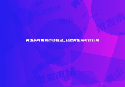 黄山茶叶批发市场排名_安徽黄山茶叶排行榜