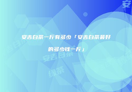 安吉白茶一斤有多少「安吉白茶最好的多少钱一斤」