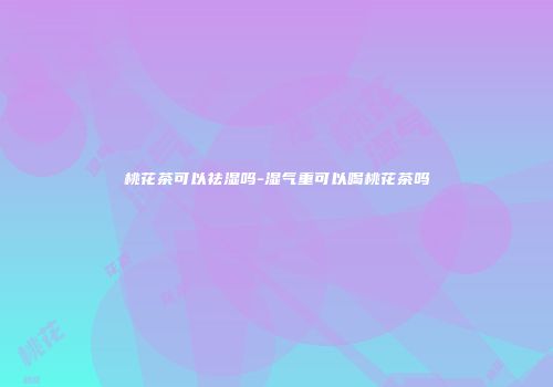 桃花茶可以祛湿吗-湿气重可以喝桃花茶吗