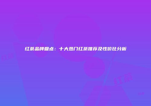 红茶品牌盘点：十大热门红茶推荐及性价比分析