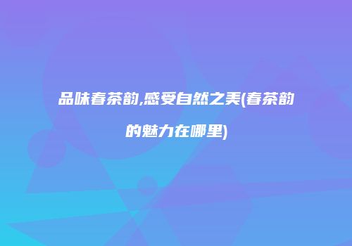 品味春茶韵,感受自然之美(春茶韵的魅力在哪里)