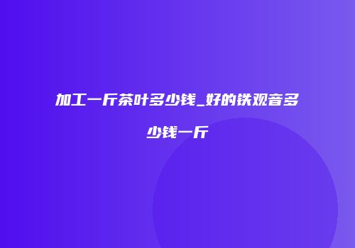 加工一斤茶叶多少钱_好的铁观音多少钱一斤