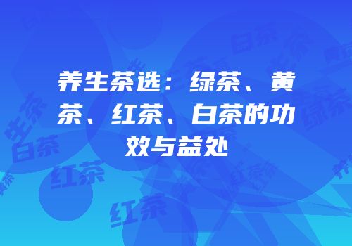 养生茶选：绿茶、黄茶、红茶、白茶的功效与益处