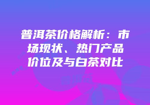 普洱茶价格解析：市场现状、热门产品价位及与白茶对比