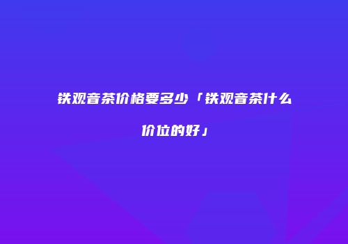 铁观音茶价格要多少「铁观音茶什么价位的好」