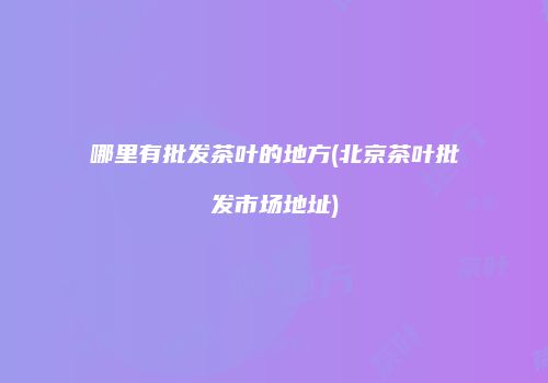 哪里有批发茶叶的地方(北京茶叶批发市场地址)