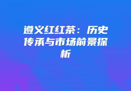 遵义红红茶：历史传承与市场前景探析