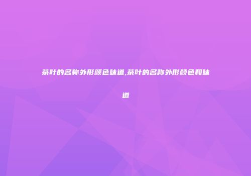 茶叶的名称外形颜色味道,茶叶的名称外形颜色和味道