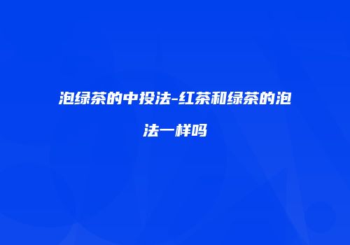泡绿茶的中投法-红茶和绿茶的泡法一样吗