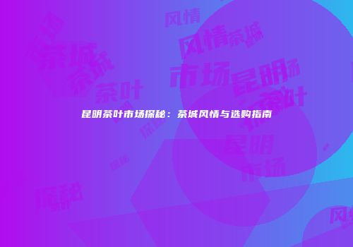 昆明茶叶市场探秘：茶城风情与选购指南