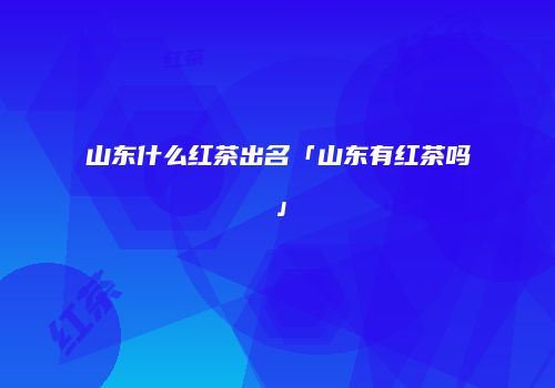 山东什么红茶出名「山东有红茶吗」