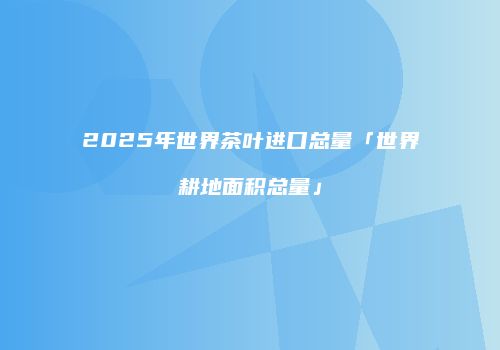 2025年世界茶叶进口总量「世界耕地面积总量」