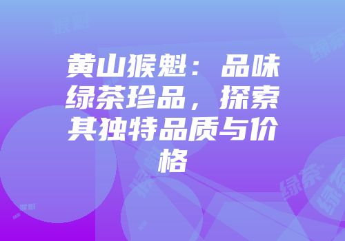 黄山猴魁：品味绿茶珍品，探索其独特品质与价格