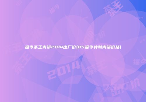 福今茶王青饼2014出厂价(05福今特制青饼价格)