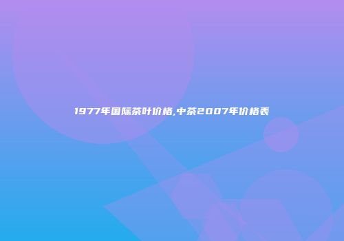 1977年国际茶叶价格,中茶2007年价格表
