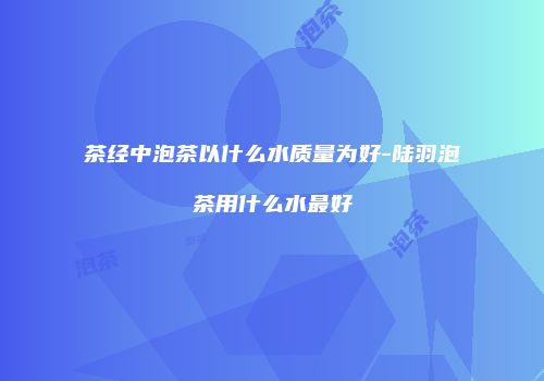 茶经中泡茶以什么水质量为好-陆羽泡茶用什么水最好