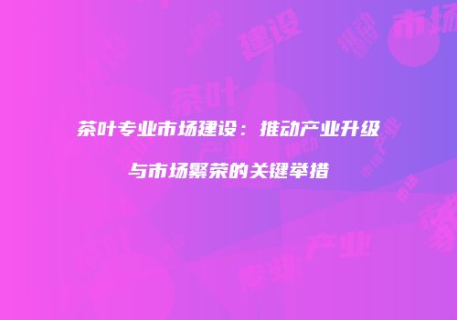 茶叶专业市场建设：推动产业升级与市场繁荣的关键举措