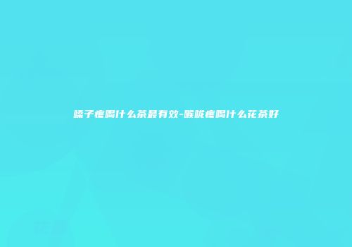 嗓子疼喝什么茶最有效-喉咙疼喝什么花茶好