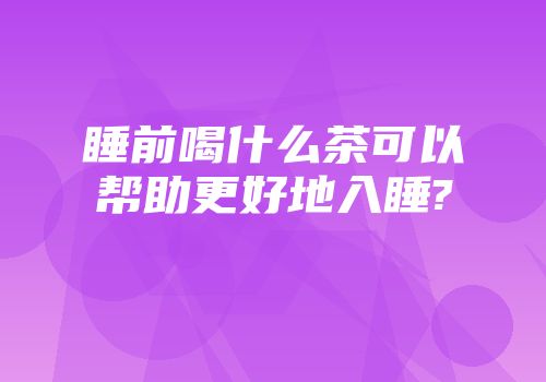 睡前喝什么茶可以帮助更好地入睡?