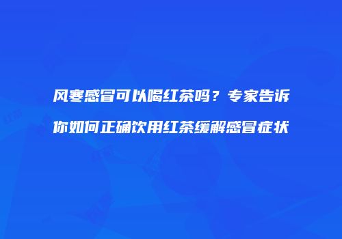 风寒感冒可以喝红茶吗？专家告诉你如何正确饮用红茶缓解感冒症状